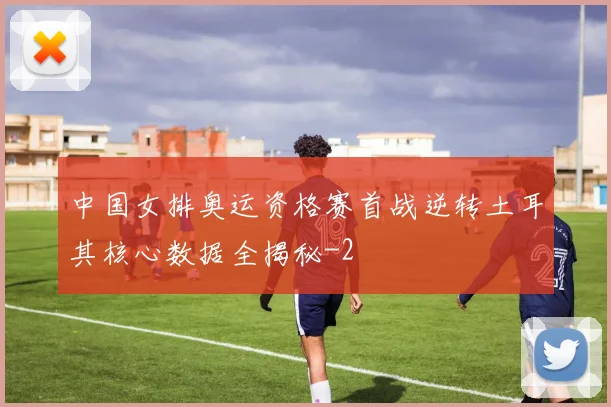 中国女排奥运资格赛首战逆转土耳其核心数据全揭秘