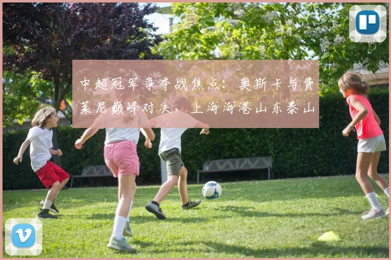 中超冠军争夺战焦点：奥斯卡与费莱尼巅峰对决，上海海港山东泰山谁能问鼎