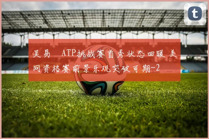 吴易昺ATP挑战赛首秀状态回暖 美网资格赛前景乐观突破可期