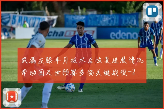 武磊左膝半月板术后恢复进展情况牵动国足世预赛多场关键战役