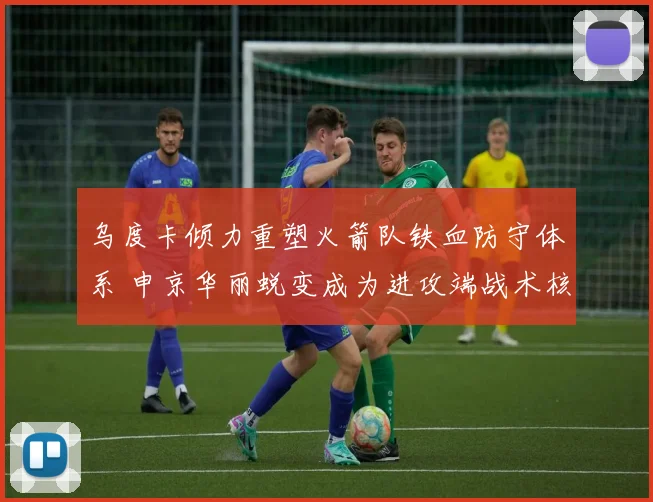 乌度卡倾力重塑火箭队铁血防守体系 申京华丽蜕变成为进攻端战术核心枢纽