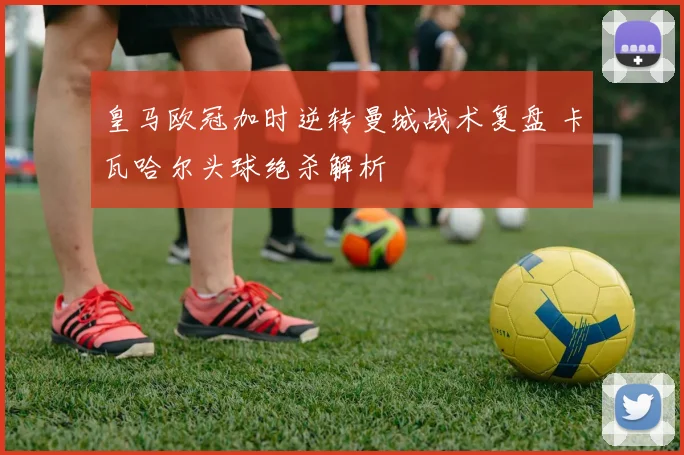 皇马欧冠加时逆转曼城战术复盘 卡瓦哈尔头球绝杀解析