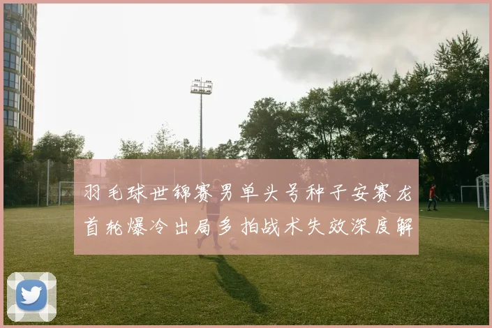羽毛球世锦赛男单头号种子安赛龙首轮爆冷出局多拍战术失效深度解析