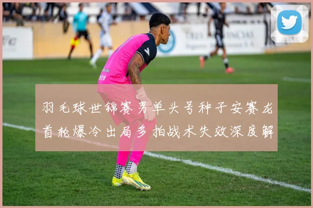 羽毛球世锦赛男单头号种子安赛龙首轮爆冷出局多拍战术失效深度解析