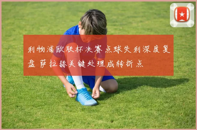 利物浦欧联杯决赛点球失利深度复盘 萨拉赫关键处理成转折点