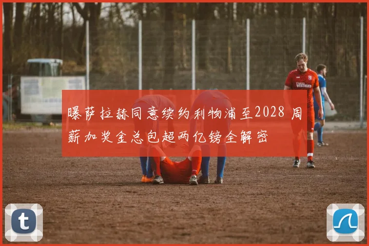 曝萨拉赫同意续约利物浦至2028 周薪加奖金总包超两亿镑全解密