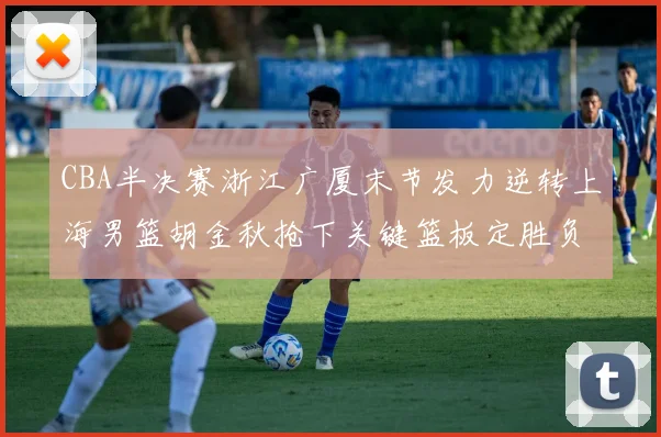 CBA半决赛浙江广厦末节发力逆转上海男篮胡金秋抢下关键篮板定胜负