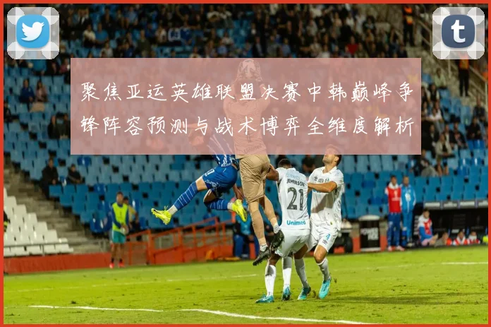 聚焦亚运英雄联盟决赛中韩巅峰争锋阵容预测与战术博弈全维度解析