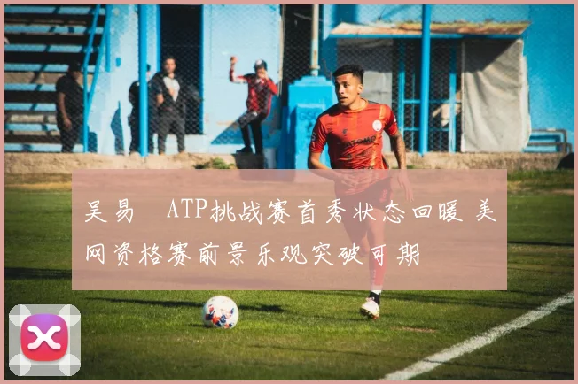 吴易昺ATP挑战赛首秀状态回暖 美网资格赛前景乐观突破可期