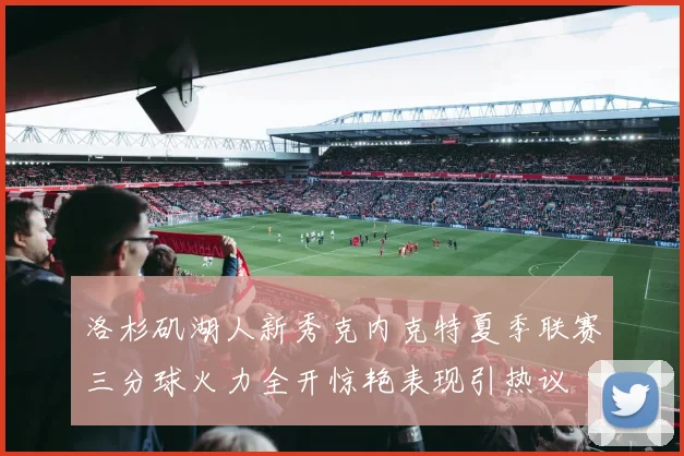 洛杉矶湖人新秀克内克特夏季联赛三分球火力全开惊艳表现引热议