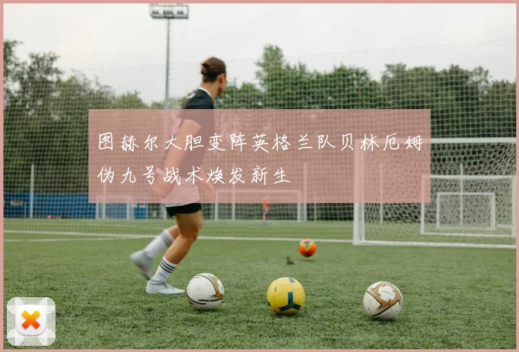 图赫尔大胆变阵英格兰队贝林厄姆伪九号战术焕发新生