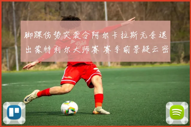 脚踝伤势突袭令阿尔卡拉斯无奈退出蒙特利尔大师赛 赛季前景疑云密布