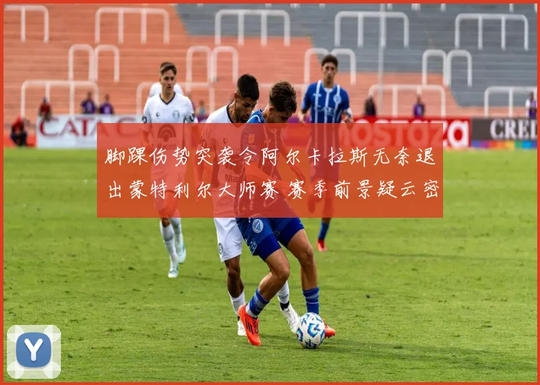 脚踝伤势突袭令阿尔卡拉斯无奈退出蒙特利尔大师赛 赛季前景疑云密布