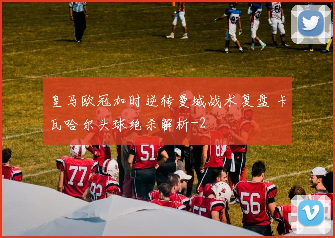 皇马欧冠加时逆转曼城战术复盘 卡瓦哈尔头球绝杀解析
