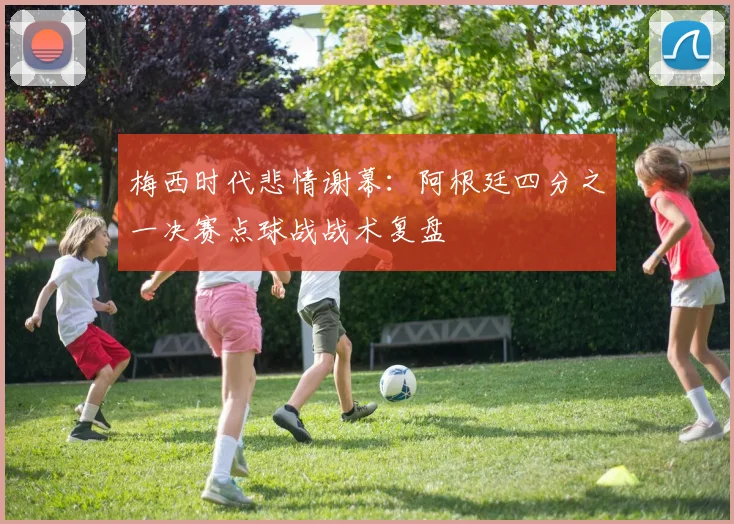 梅西时代悲情谢幕:阿根廷四分之一决赛点球战战术复盘