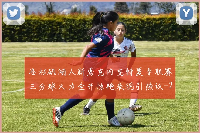 洛杉矶湖人新秀克内克特夏季联赛三分球火力全开惊艳表现引热议