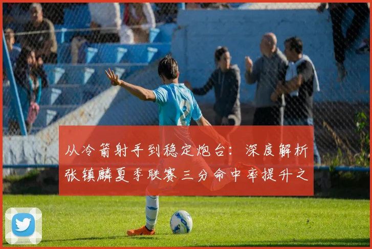 从冷箭射手到稳定炮台:深度解析张镇麟夏季联赛三分命中率提升之谜
