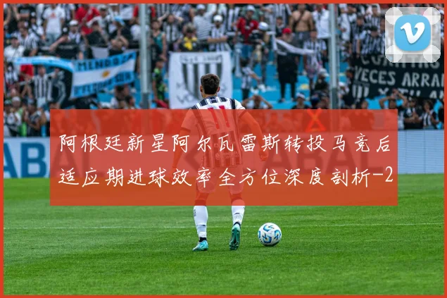 阿根廷新星阿尔瓦雷斯转投马竞后适应期进球效率全方位深度剖析
