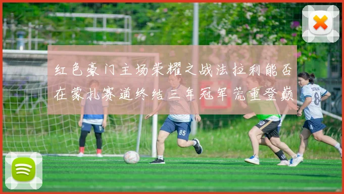 红色豪门主场荣耀之战法拉利能否在蒙扎赛道终结三年冠军荒重登巅峰