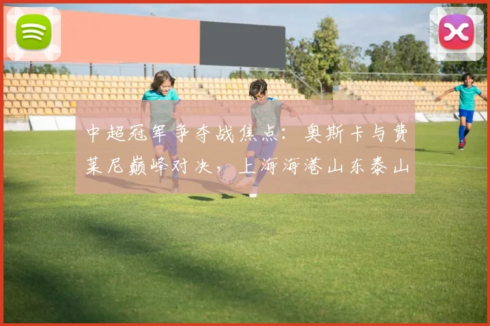 中超冠军争夺战焦点:奥斯卡与费莱尼巅峰对决,上海海港山东泰山谁能问鼎